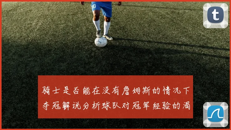 骑士是否能在没有詹姆斯的情况下夺冠解说分析球队对冠军经验的渴望与担忧