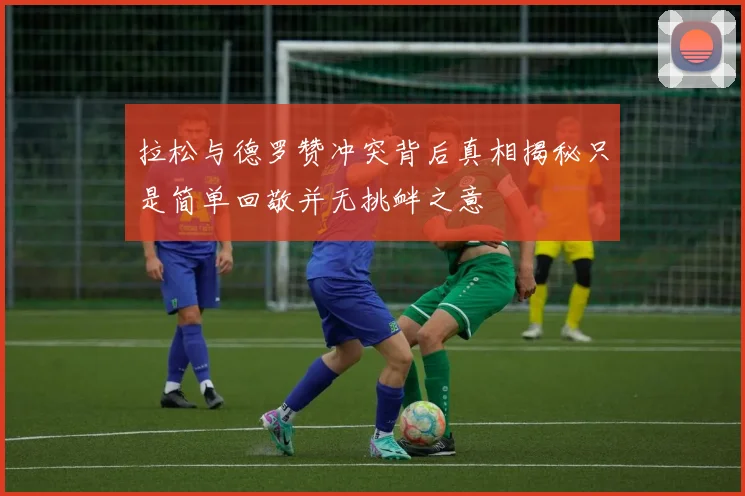 拉松与德罗赞冲突背后真相揭秘只是简单回敬并无挑衅之意