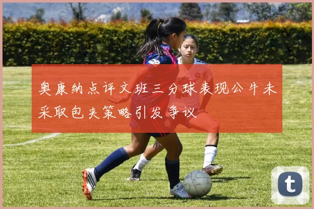奥康纳点评文班三分球表现公牛未采取包夹策略引发争议