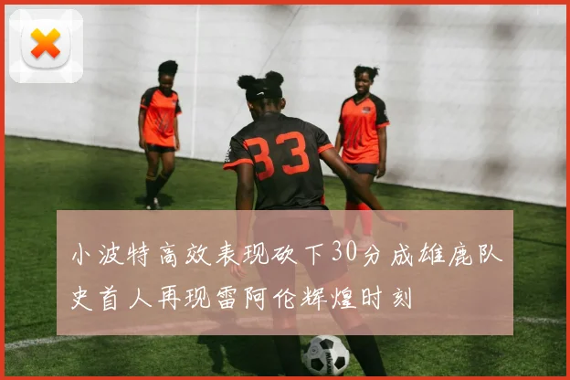小波特高效表现砍下30分成雄鹿队史首人再现雷阿伦辉煌时刻