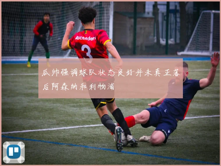 瓜帅强调球队状态良好并未真正落后阿森纳和利物浦