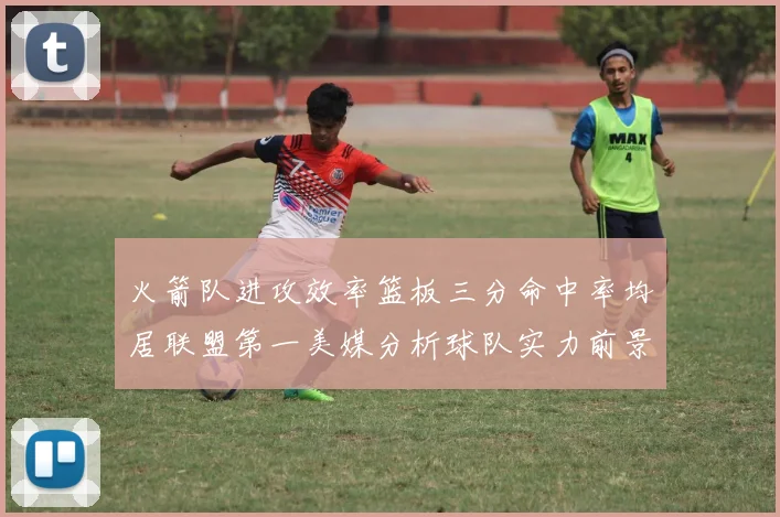 火箭队进攻效率篮板三分命中率均居联盟第一美媒分析球队实力前景