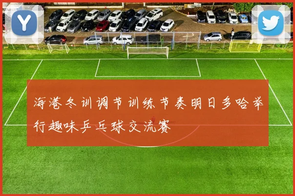 海港冬训调节训练节奏明日多哈举行趣味乒乓球交流赛