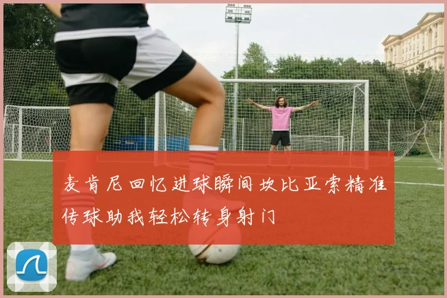 麦肯尼回忆进球瞬间坎比亚索精准传球助我轻松转身射门
