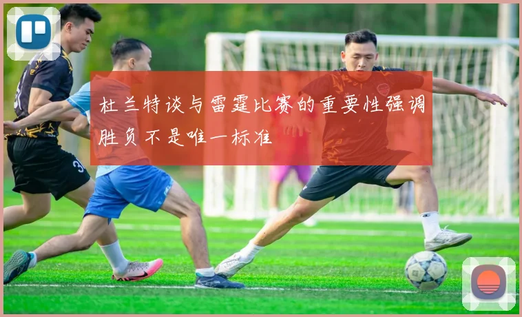 杜兰特谈与雷霆比赛的重要性强调胜负不是唯一标准