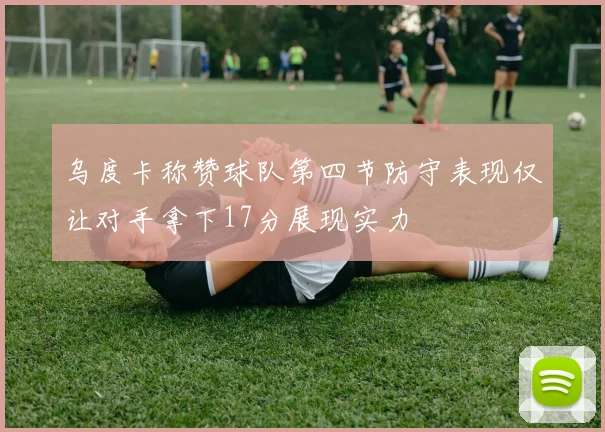 乌度卡称赞球队第四节防守表现仅让对手拿下17分展现实力