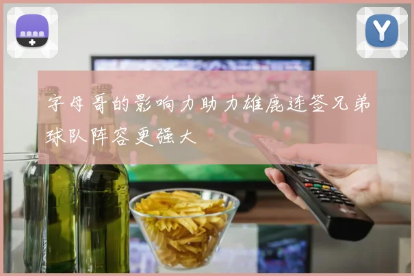 字母哥的影响力助力雄鹿连签兄弟球队阵容更强大