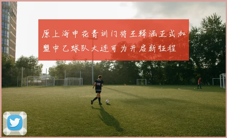 原上海申花青训门将王释涵正式加盟中乙球队大连可为开启新征程