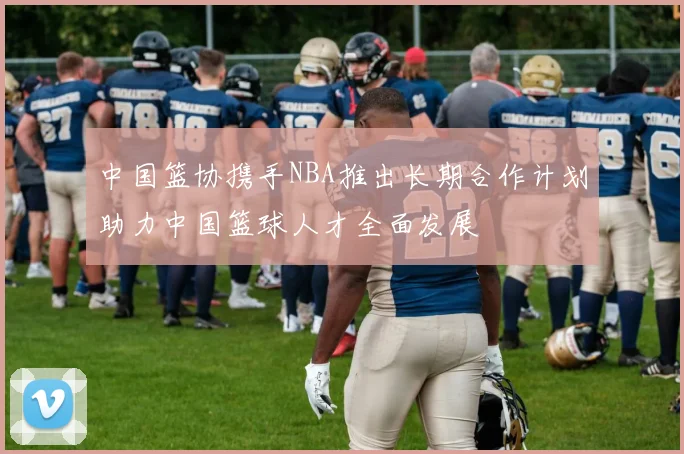 中国篮协携手NBA推出长期合作计划助力中国篮球人才全面发展