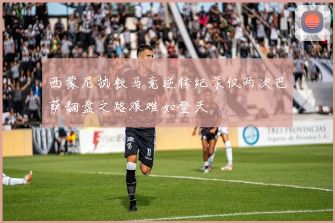 西蒙尼执教马竞逆转纪录仅两次巴萨翻盘之路艰难如登天
