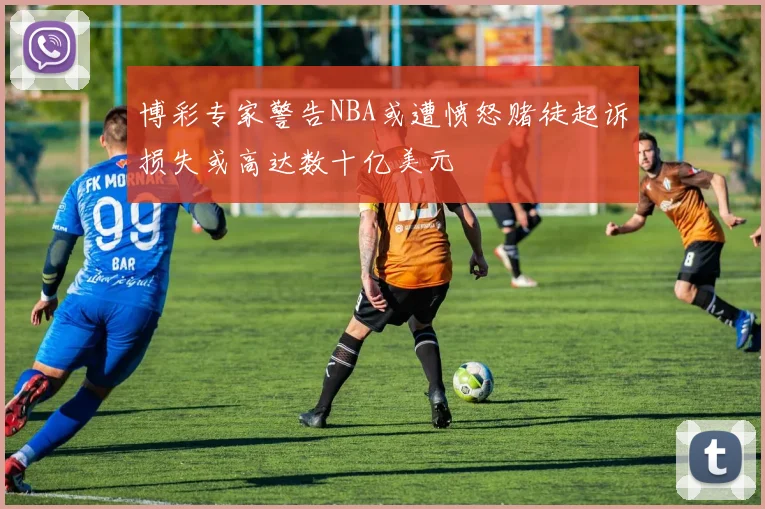博彩专家警告NBA或遭愤怒赌徒起诉损失或高达数十亿美元