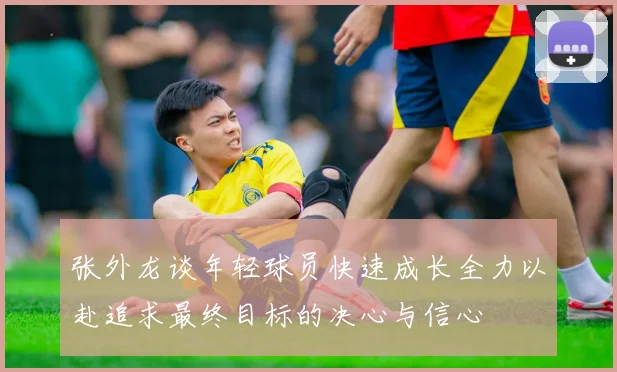 张外龙谈年轻球员快速成长全力以赴追求最终目标的决心与信心