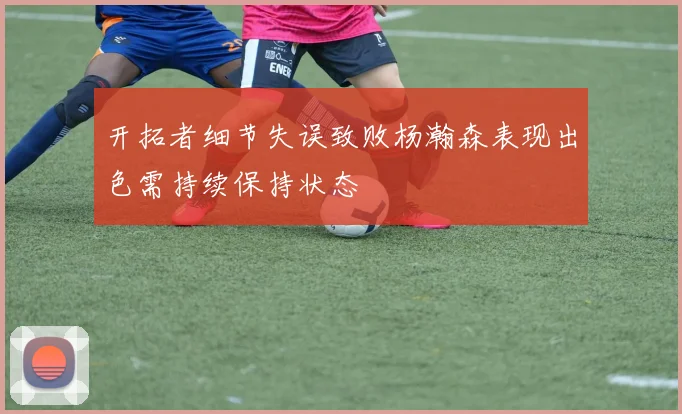 开拓者细节失误致败杨瀚森表现出色需持续保持状态