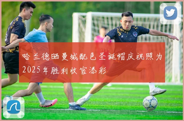 哈兰德晒曼城配色圣诞帽庆祝照为2025年胜利收官添彩