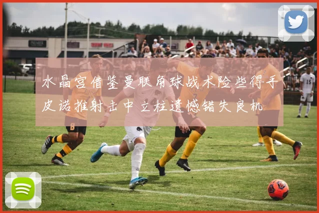水晶宫借鉴曼联角球战术险些得手皮诺推射击中立柱遗憾错失良机
