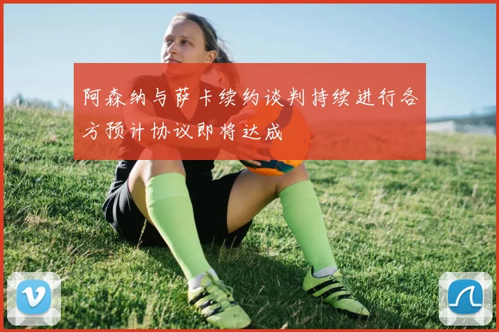阿森纳与萨卡续约谈判持续进行各方预计协议即将达成