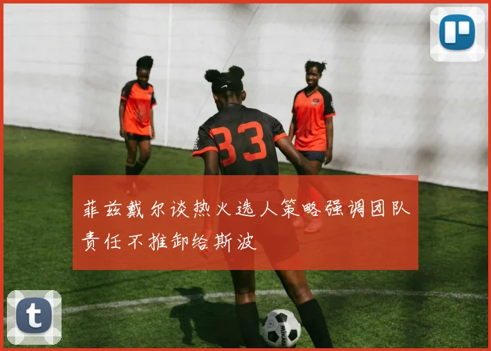 菲兹戴尔谈热火选人策略强调团队责任不推卸给斯波