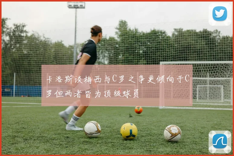 卡洛斯谈梅西与C罗之争更倾向于C罗但两者皆为顶级球员