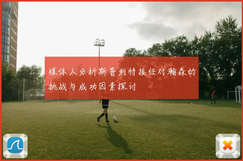 媒体人分析斯普利特接任对瀚森的挑战与成功因素探讨