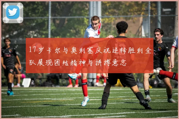 17岁卡尔与奥利塞庆祝逆转胜利全队展现团结精神与拼搏意志