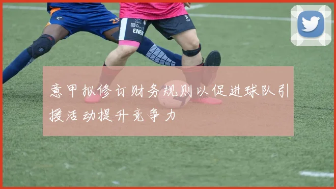 意甲拟修订财务规则以促进球队引援活动提升竞争力
