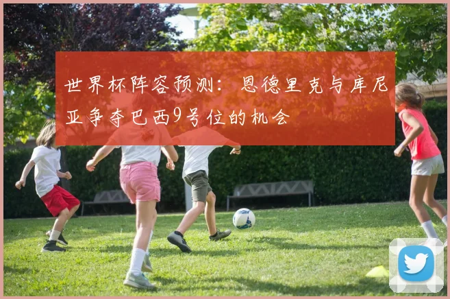 世界杯阵容预测：恩德里克与库尼亚争夺巴西9号位的机会