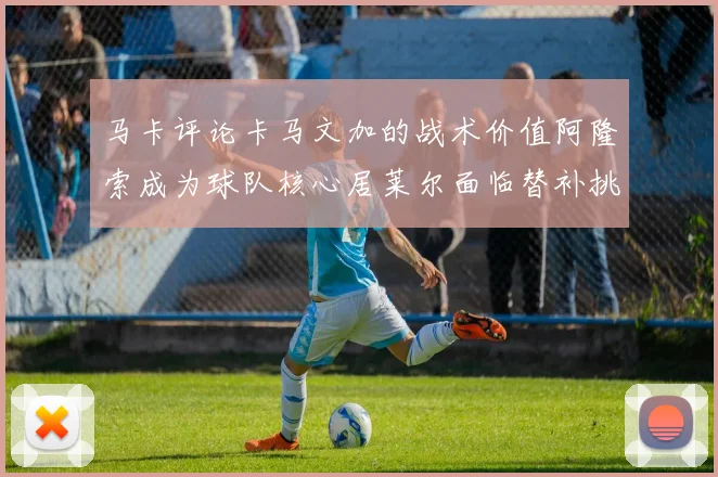 马卡评论卡马文加的战术价值阿隆索成为球队核心居莱尔面临替补挑战