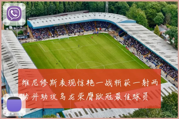 维尼修斯表现惊艳一战斩获一射两传并助攻乌龙荣膺欧冠最佳球员