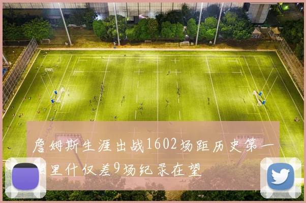 詹姆斯生涯出战1602场距历史第一帕里什仅差9场纪录在望