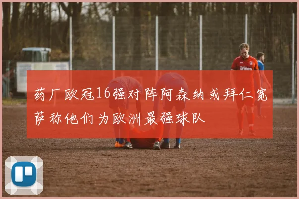 药厂欧冠16强对阵阿森纳或拜仁宽萨称他们为欧洲最强球队
