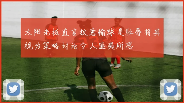 太阳老板直言故意输球是耻辱将其视为策略讨论令人匪夷所思