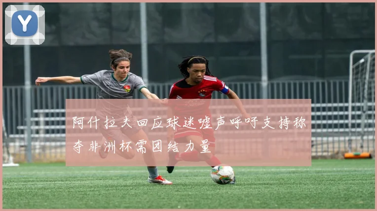 阿什拉夫回应球迷嘘声呼吁支持称夺非洲杯需团结力量