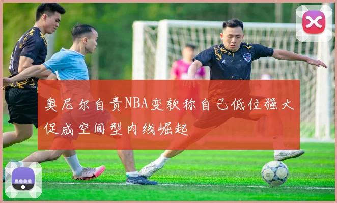 奥尼尔自责NBA变软称自己低位强大促成空间型内线崛起