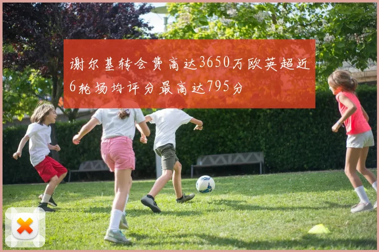 谢尔基转会费高达3650万欧英超近6轮场均评分最高达795分